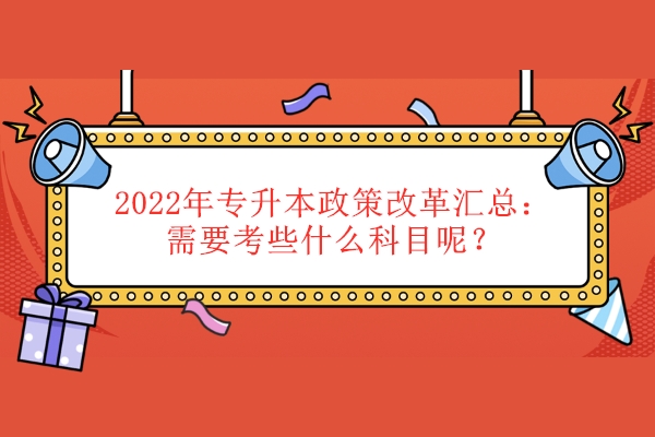 2022年专升本政策改革汇总（需要考些什么科目呢）